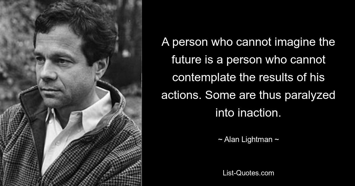 A person who cannot imagine the future is a person who cannot contemplate the results of his actions. Some are thus paralyzed into inaction. — © Alan Lightman