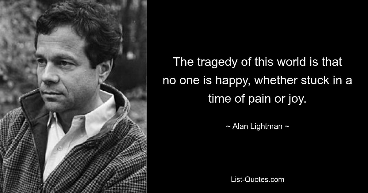 The tragedy of this world is that no one is happy, whether stuck in a time of pain or joy. — © Alan Lightman