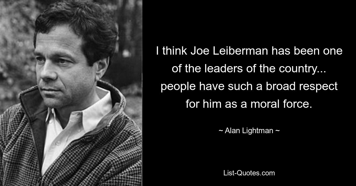 I think Joe Leiberman has been one of the leaders of the country... people have such a broad respect for him as a moral force. — © Alan Lightman