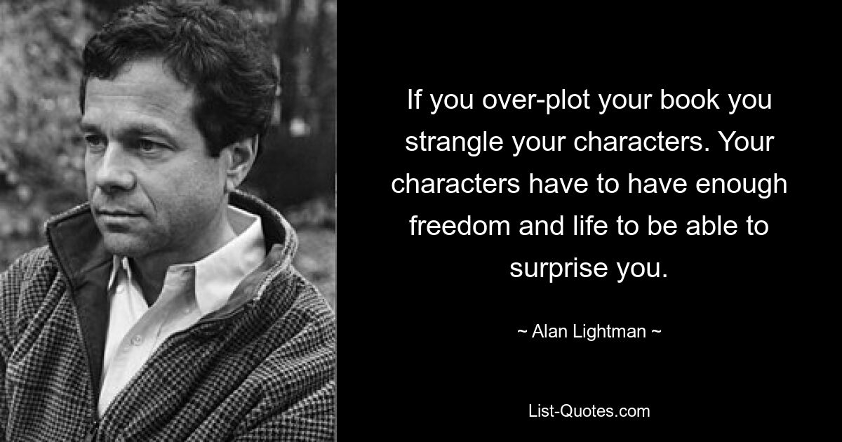 If you over-plot your book you strangle your characters. Your characters have to have enough freedom and life to be able to surprise you. — © Alan Lightman