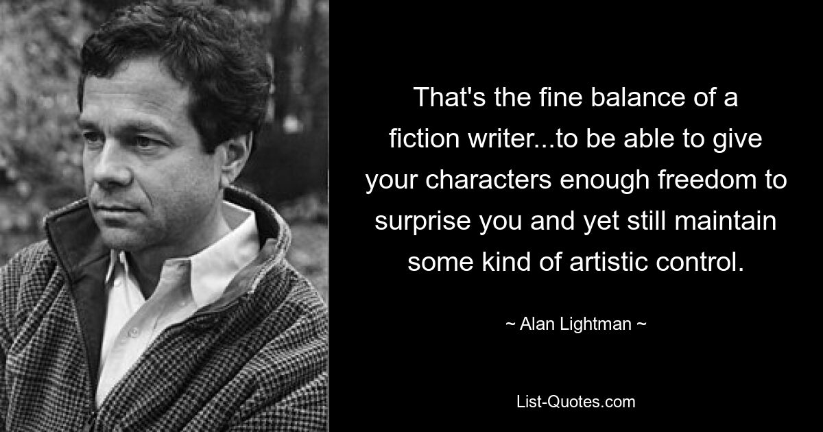 That's the fine balance of a fiction writer...to be able to give your characters enough freedom to surprise you and yet still maintain some kind of artistic control. — © Alan Lightman