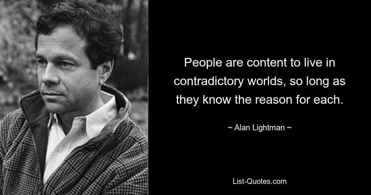 People are content to live in contradictory worlds, so long as they know the reason for each. — © Alan Lightman