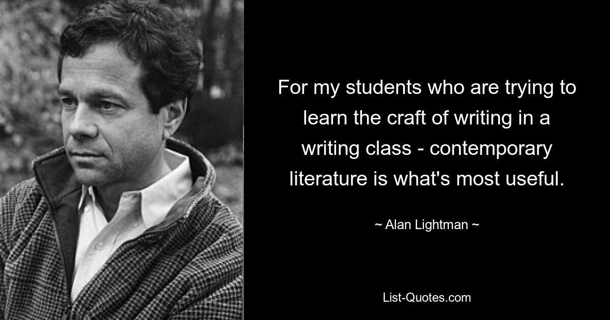 For my students who are trying to learn the craft of writing in a writing class - contemporary literature is what's most useful. — © Alan Lightman