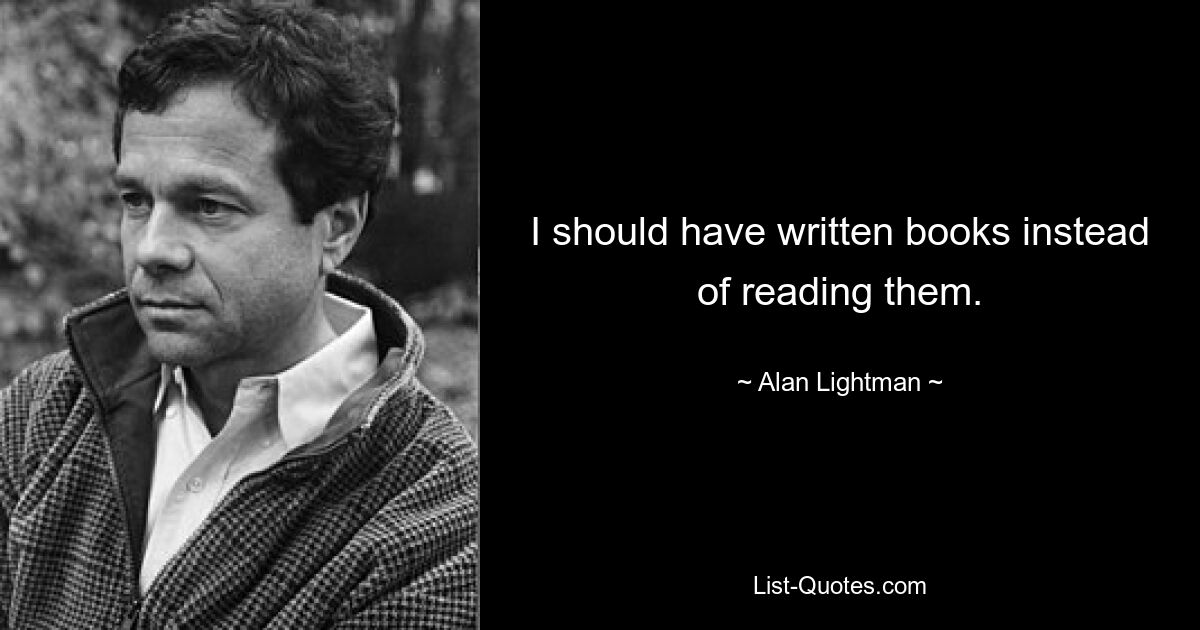 I should have written books instead of reading them. — © Alan Lightman