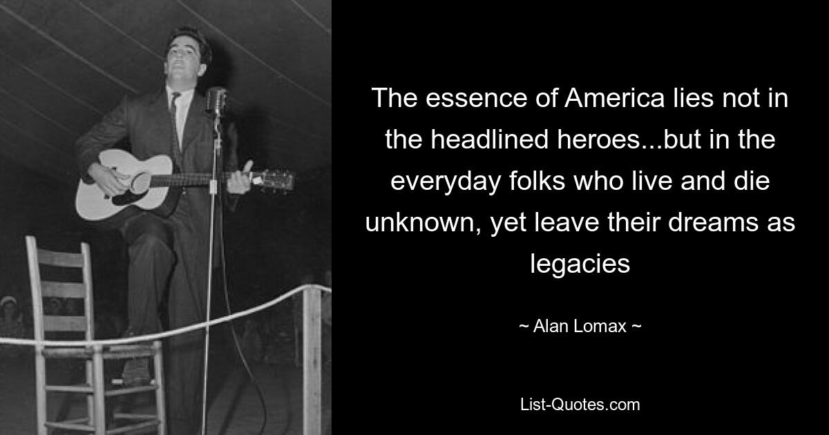 The essence of America lies not in the headlined heroes...but in the everyday folks who live and die unknown, yet leave their dreams as legacies — © Alan Lomax