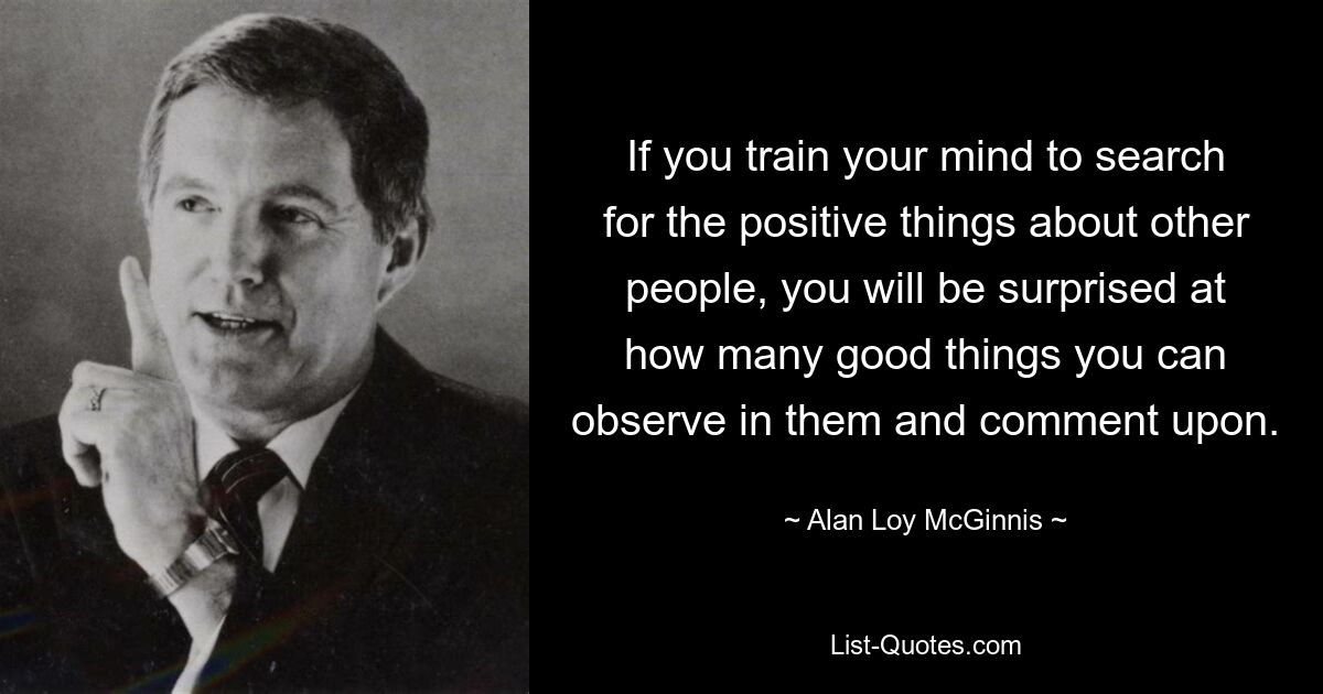 If you train your mind to search for the positive things about other people, you will be surprised at how many good things you can observe in them and comment upon. — © Alan Loy McGinnis