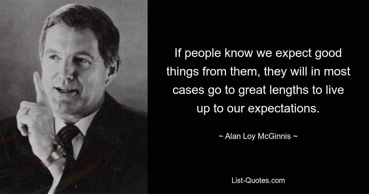 If people know we expect good things from them, they will in most cases go to great lengths to live up to our expectations. — © Alan Loy McGinnis