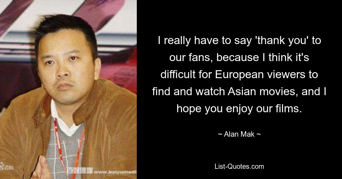 I really have to say 'thank you' to our fans, because I think it's difficult for European viewers to find and watch Asian movies, and I hope you enjoy our films. — © Alan Mak