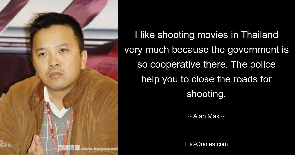 I like shooting movies in Thailand very much because the government is so cooperative there. The police help you to close the roads for shooting. — © Alan Mak