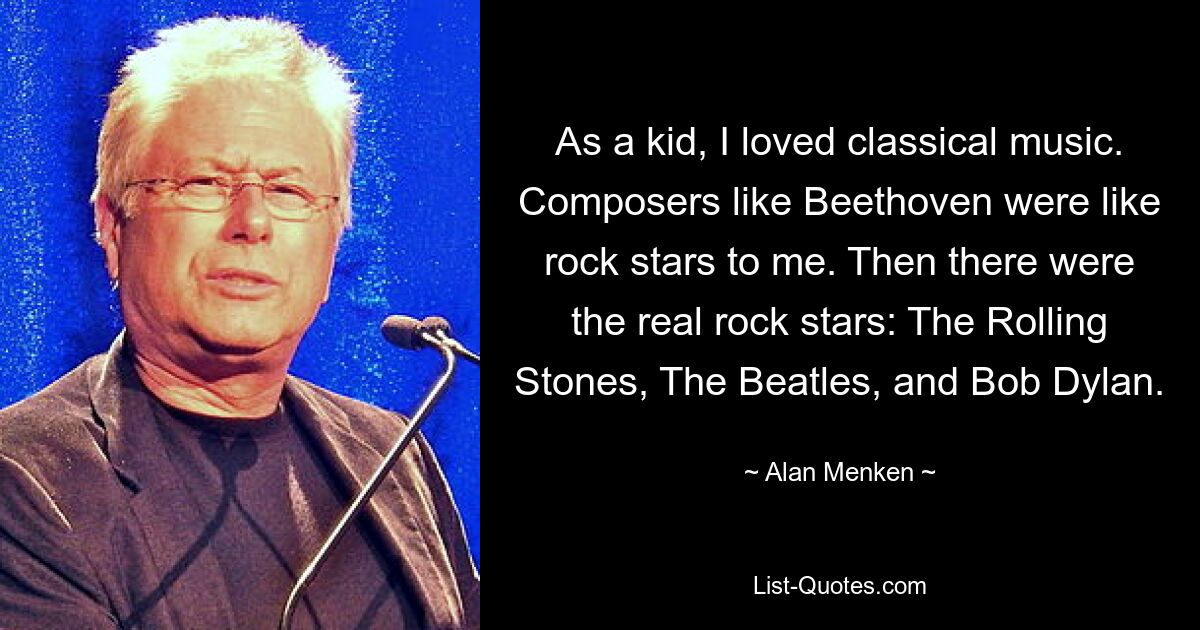 As a kid, I loved classical music. Composers like Beethoven were like rock stars to me. Then there were the real rock stars: The Rolling Stones, The Beatles, and Bob Dylan. — © Alan Menken