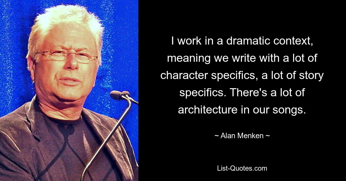 I work in a dramatic context, meaning we write with a lot of character specifics, a lot of story specifics. There's a lot of architecture in our songs. — © Alan Menken