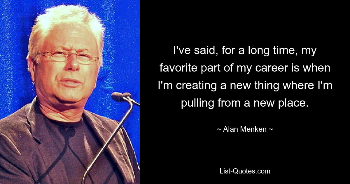 I've said, for a long time, my favorite part of my career is when I'm creating a new thing where I'm pulling from a new place. — © Alan Menken