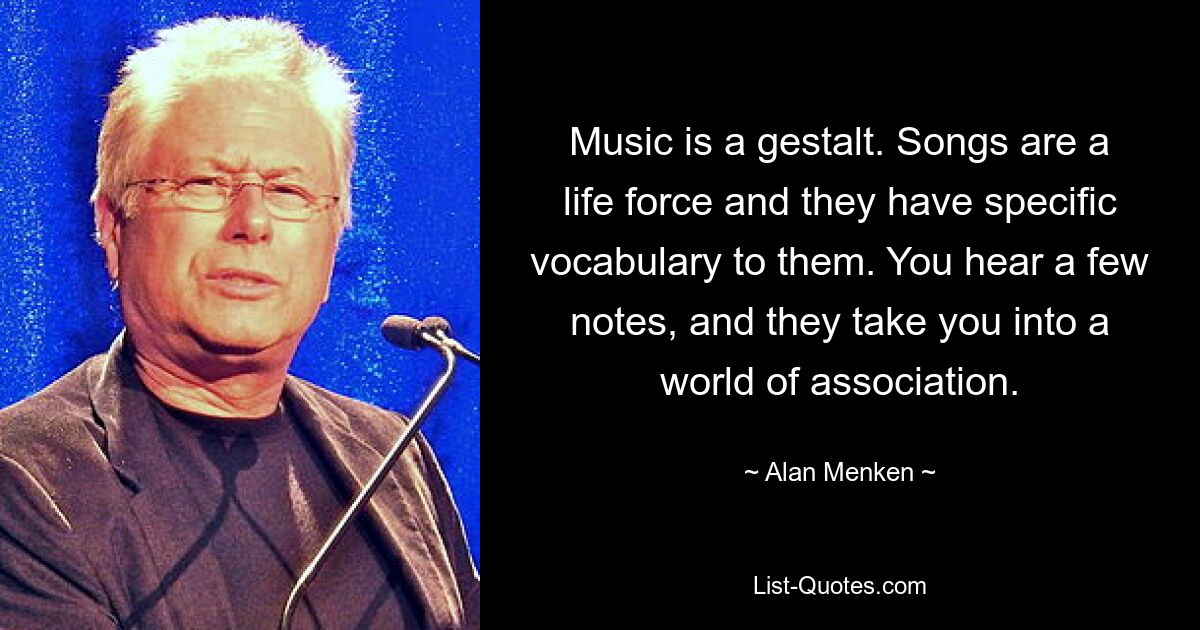 Music is a gestalt. Songs are a life force and they have specific vocabulary to them. You hear a few notes, and they take you into a world of association. — © Alan Menken