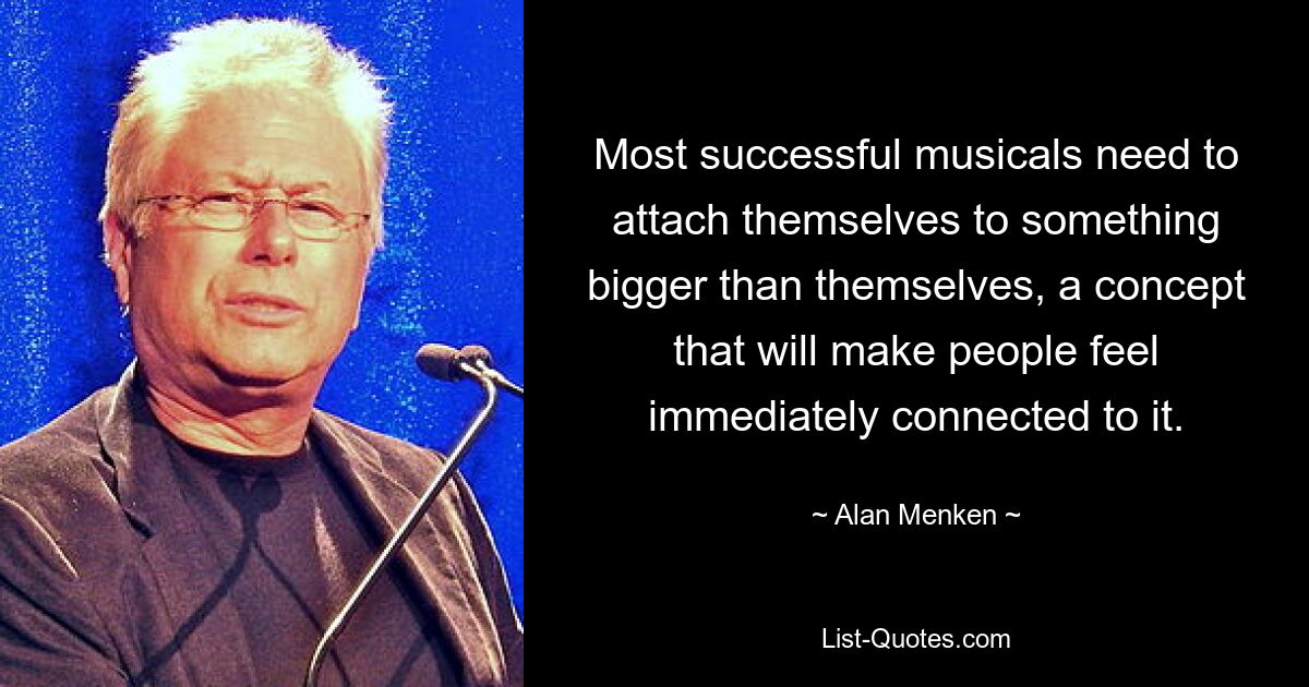 Most successful musicals need to attach themselves to something bigger than themselves, a concept that will make people feel immediately connected to it. — © Alan Menken