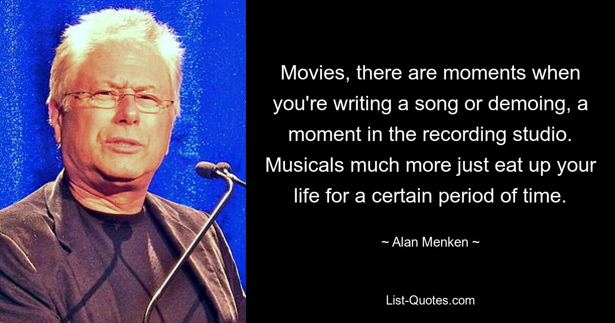 Movies, there are moments when you're writing a song or demoing, a moment in the recording studio. Musicals much more just eat up your life for a certain period of time. — © Alan Menken