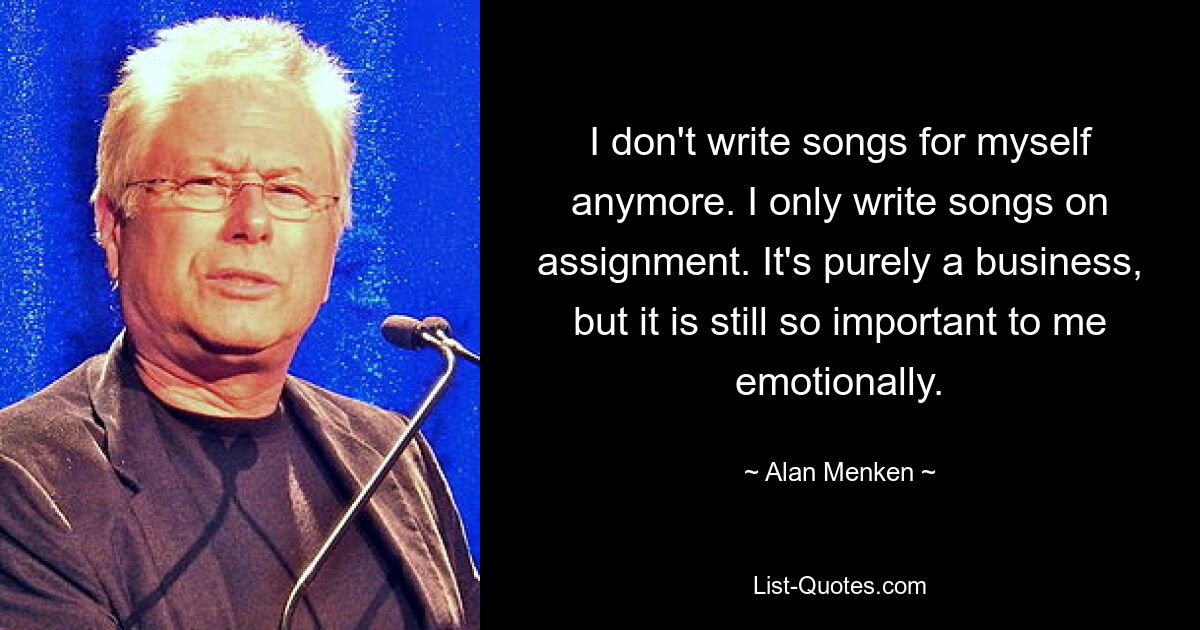 I don't write songs for myself anymore. I only write songs on assignment. It's purely a business, but it is still so important to me emotionally. — © Alan Menken