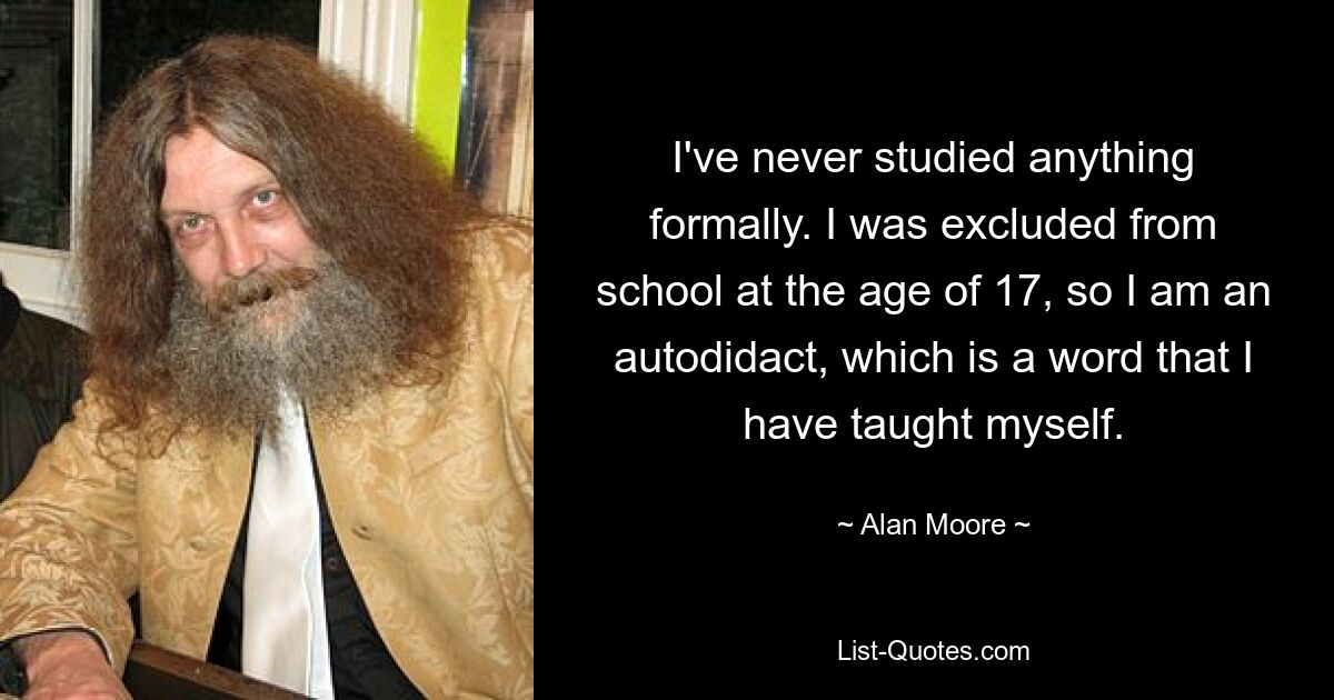 I've never studied anything formally. I was excluded from school at the age of 17, so I am an autodidact, which is a word that I have taught myself. — © Alan Moore