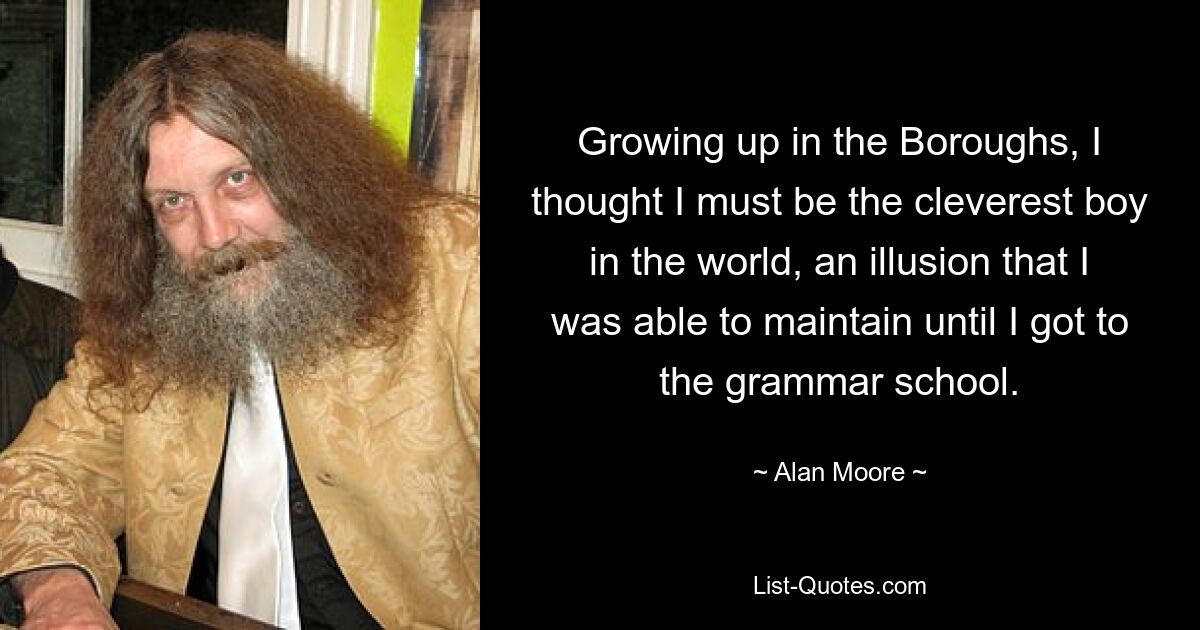 Growing up in the Boroughs, I thought I must be the cleverest boy in the world, an illusion that I was able to maintain until I got to the grammar school. — © Alan Moore