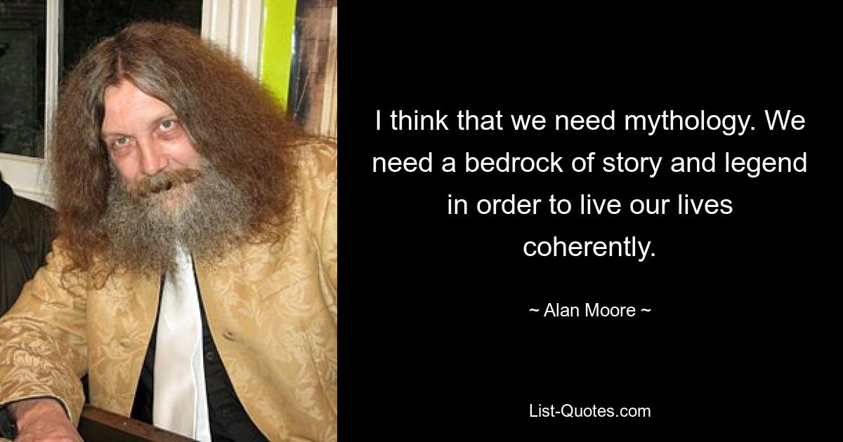 I think that we need mythology. We need a bedrock of story and legend in order to live our lives coherently. — © Alan Moore