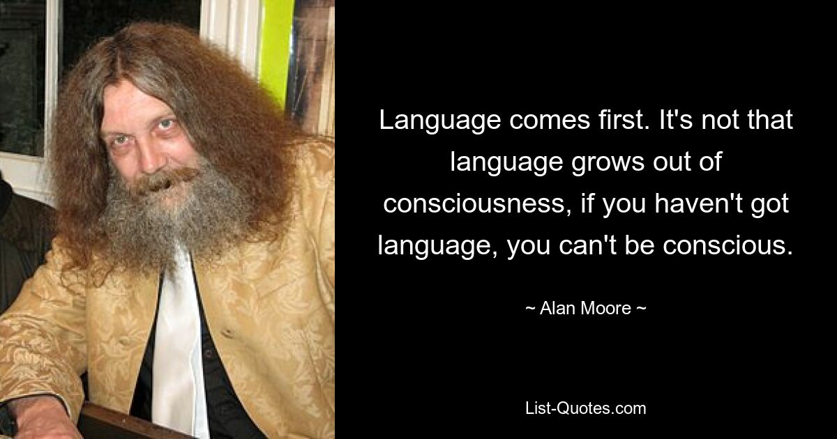 Language comes first. It's not that language grows out of consciousness, if you haven't got language, you can't be conscious. — © Alan Moore