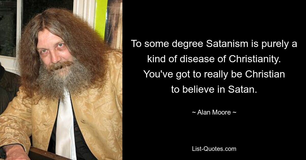 To some degree Satanism is purely a kind of disease of Christianity. You've got to really be Christian to believe in Satan. — © Alan Moore