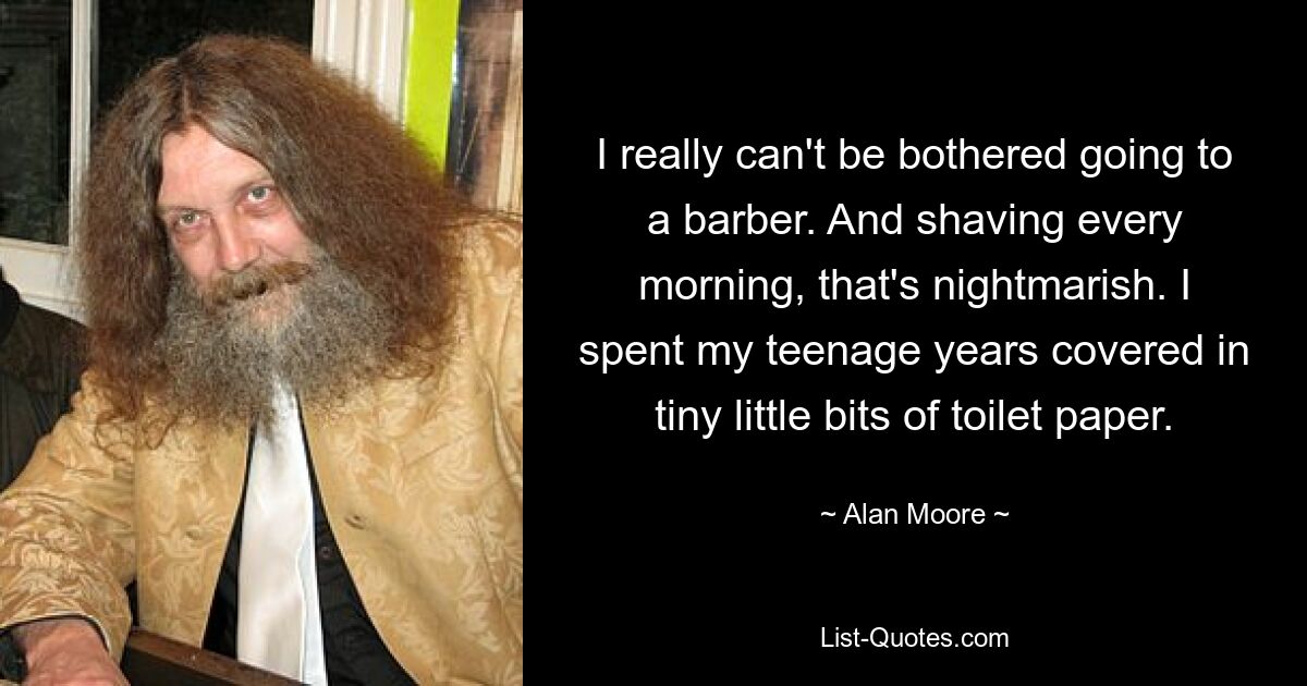 I really can't be bothered going to a barber. And shaving every morning, that's nightmarish. I spent my teenage years covered in tiny little bits of toilet paper. — © Alan Moore