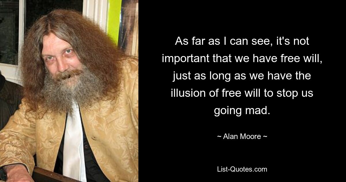 As far as I can see, it's not important that we have free will, just as long as we have the illusion of free will to stop us going mad. — © Alan Moore