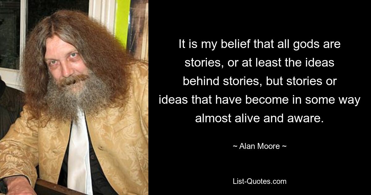 It is my belief that all gods are stories, or at least the ideas behind stories, but stories or ideas that have become in some way almost alive and aware. — © Alan Moore