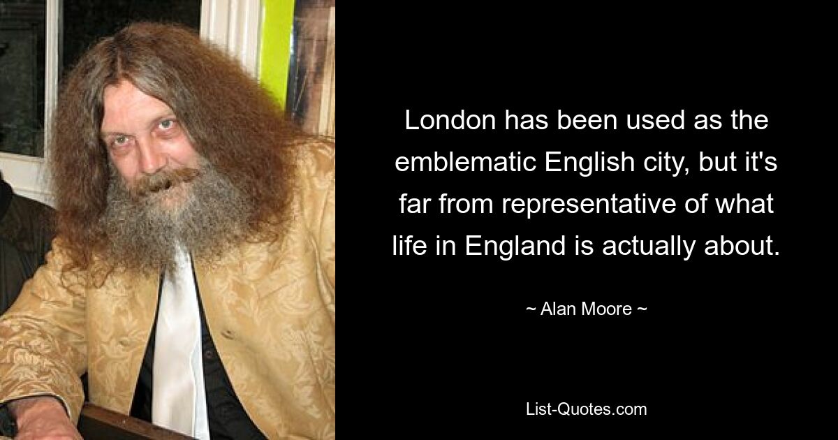 London has been used as the emblematic English city, but it's far from representative of what life in England is actually about. — © Alan Moore