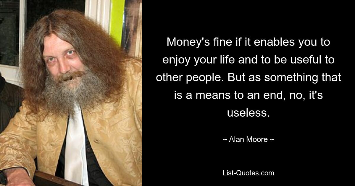 Money's fine if it enables you to enjoy your life and to be useful to other people. But as something that is a means to an end, no, it's useless. — © Alan Moore