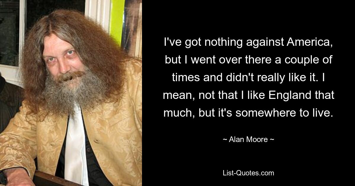 I've got nothing against America, but I went over there a couple of times and didn't really like it. I mean, not that I like England that much, but it's somewhere to live. — © Alan Moore