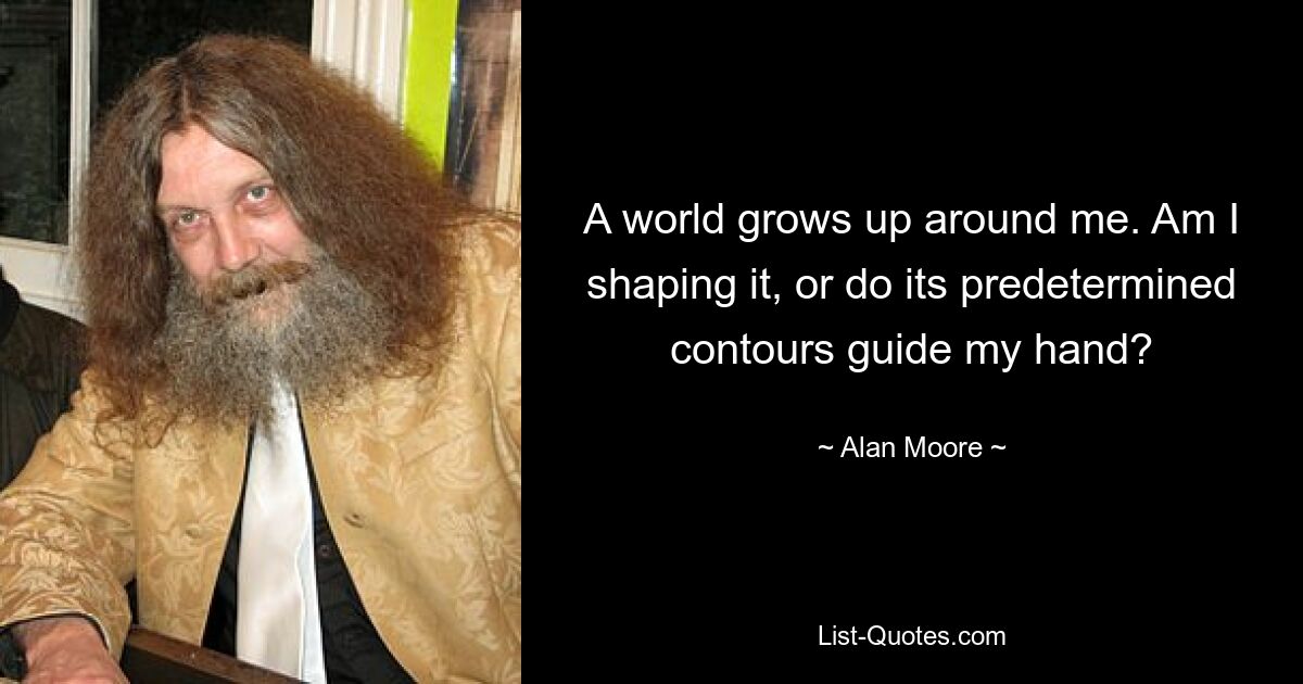 A world grows up around me. Am I shaping it, or do its predetermined contours guide my hand? — © Alan Moore