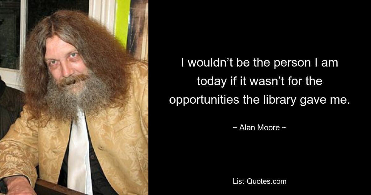 I wouldn’t be the person I am today if it wasn’t for the opportunities the library gave me. — © Alan Moore