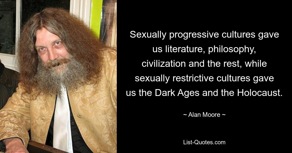 Sexually progressive cultures gave us literature, philosophy, civilization and the rest, while sexually restrictive cultures gave us the Dark Ages and the Holocaust. — © Alan Moore