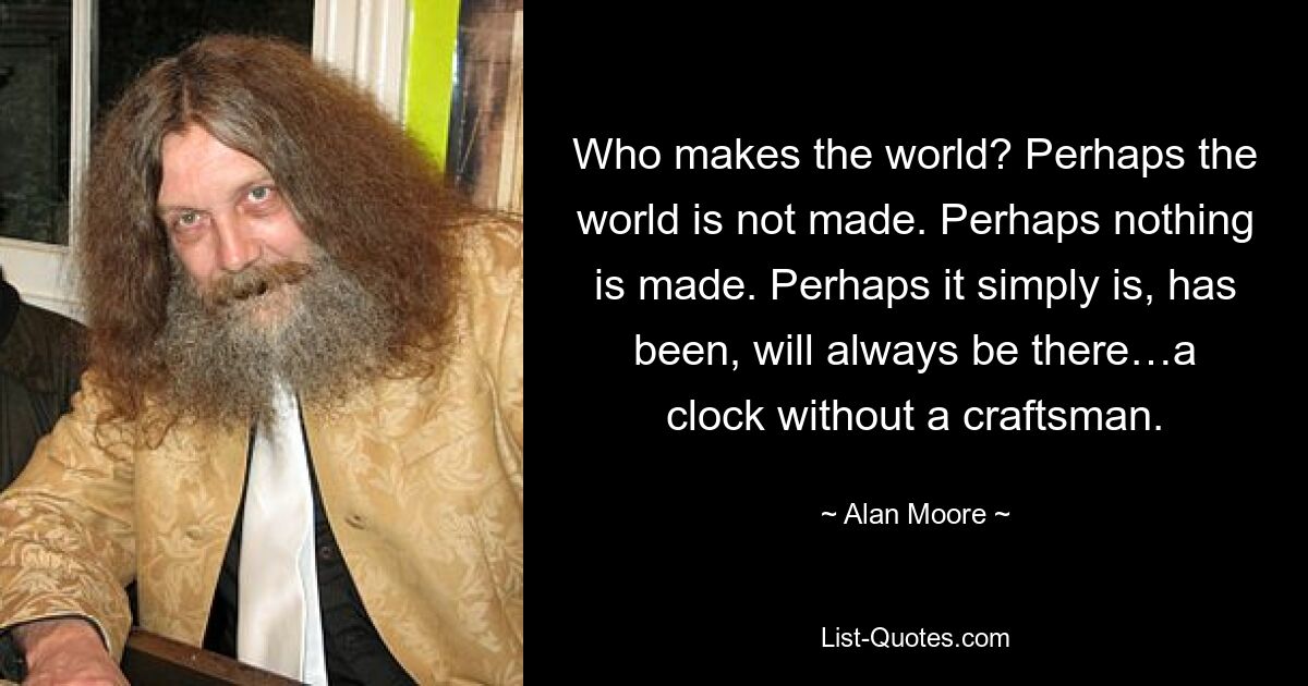 Who makes the world? Perhaps the world is not made. Perhaps nothing is made. Perhaps it simply is, has been, will always be there…a clock without a craftsman. — © Alan Moore