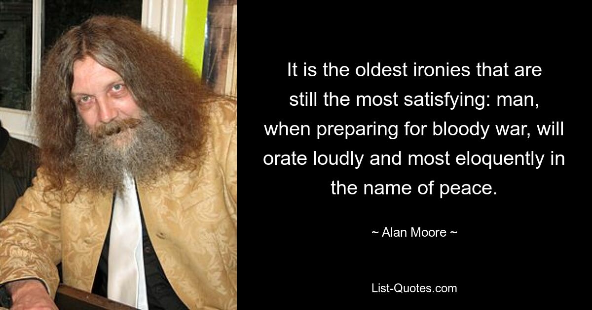 It is the oldest ironies that are still the most satisfying: man, when preparing for bloody war, will orate loudly and most eloquently in the name of peace. — © Alan Moore