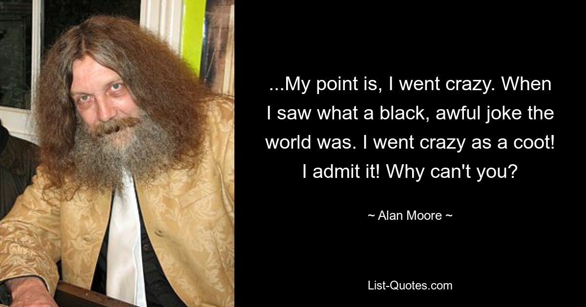 ...My point is, I went crazy. When I saw what a black, awful joke the world was. I went crazy as a coot! I admit it! Why can't you? — © Alan Moore