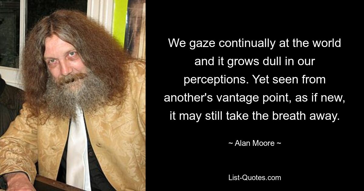 We gaze continually at the world and it grows dull in our perceptions. Yet seen from another's vantage point, as if new, it may still take the breath away. — © Alan Moore