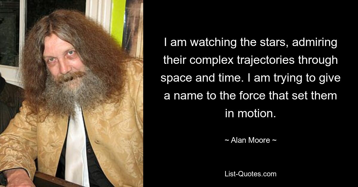 I am watching the stars, admiring their complex trajectories through space and time. I am trying to give a name to the force that set them in motion. — © Alan Moore