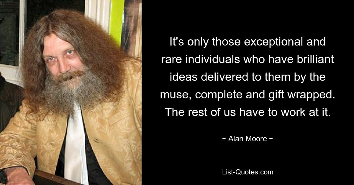 It's only those exceptional and rare individuals who have brilliant ideas delivered to them by the muse, complete and gift wrapped. The rest of us have to work at it. — © Alan Moore