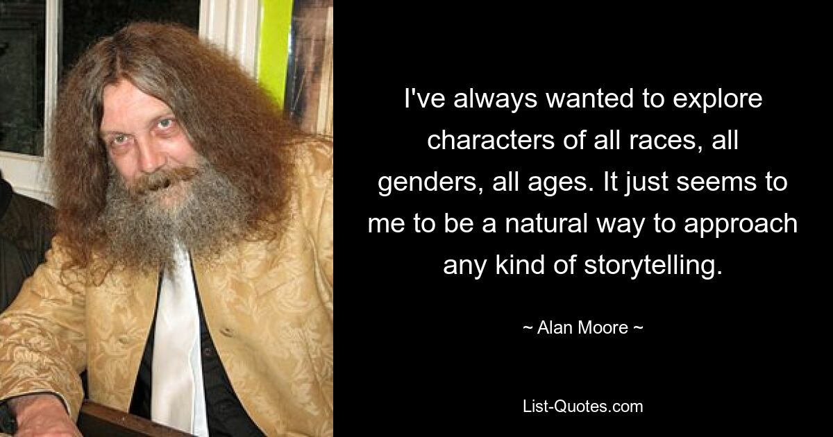 I've always wanted to explore characters of all races, all genders, all ages. It just seems to me to be a natural way to approach any kind of storytelling. — © Alan Moore