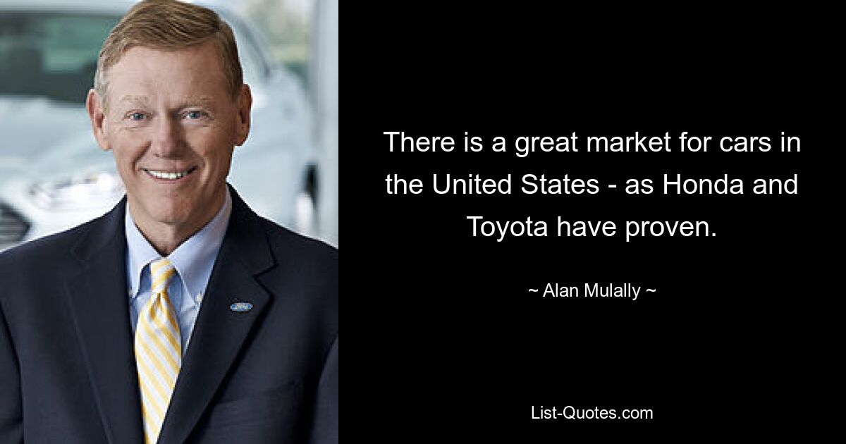 There is a great market for cars in the United States - as Honda and Toyota have proven. — © Alan Mulally