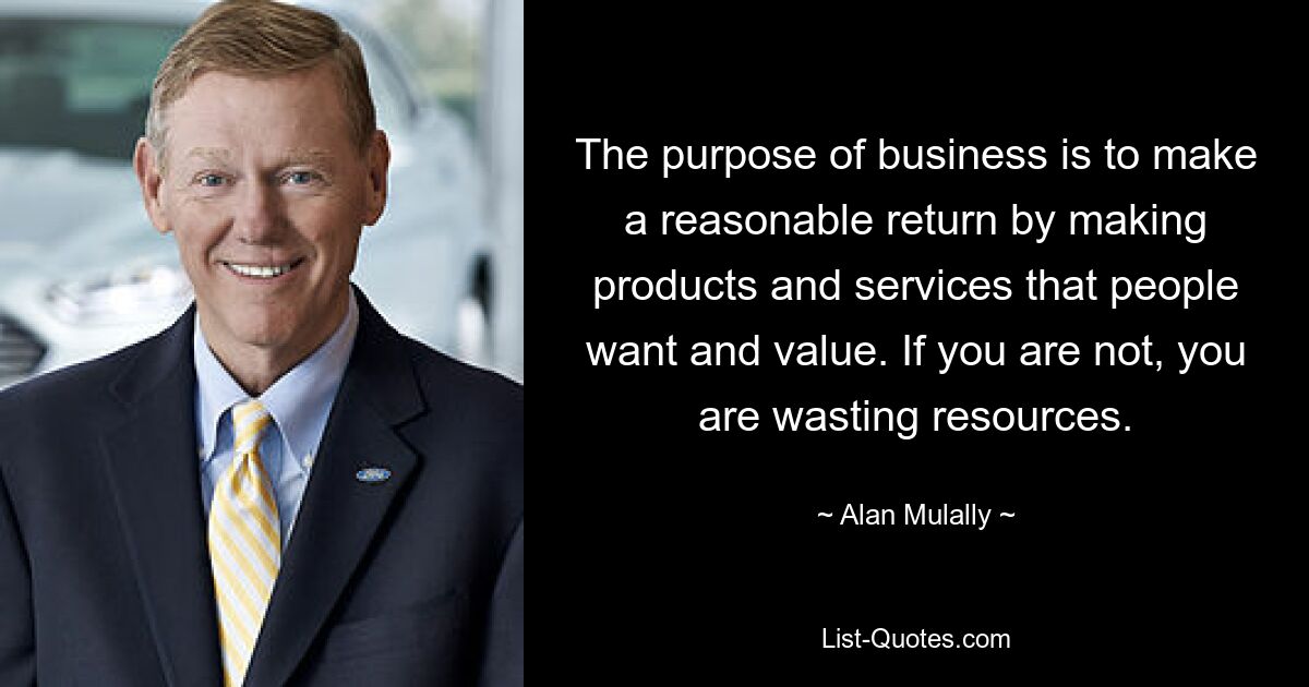 The purpose of business is to make a reasonable return by making products and services that people want and value. If you are not, you are wasting resources. — © Alan Mulally