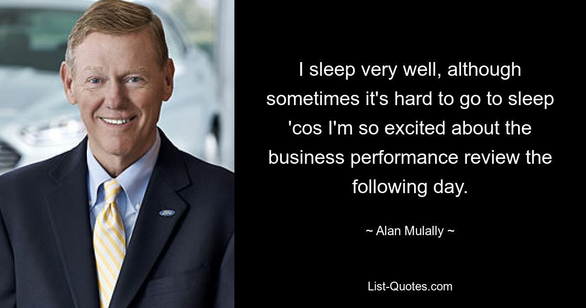 I sleep very well, although sometimes it's hard to go to sleep 'cos I'm so excited about the business performance review the following day. — © Alan Mulally