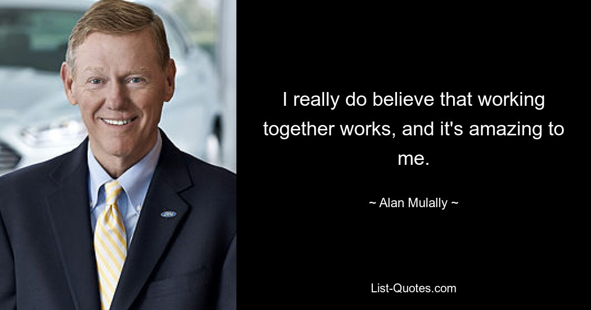 I really do believe that working together works, and it's amazing to me. — © Alan Mulally