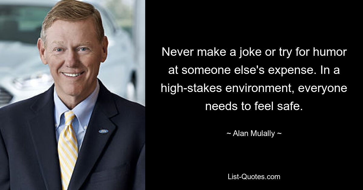 Never make a joke or try for humor at someone else's expense. In a high-stakes environment, everyone needs to feel safe. — © Alan Mulally