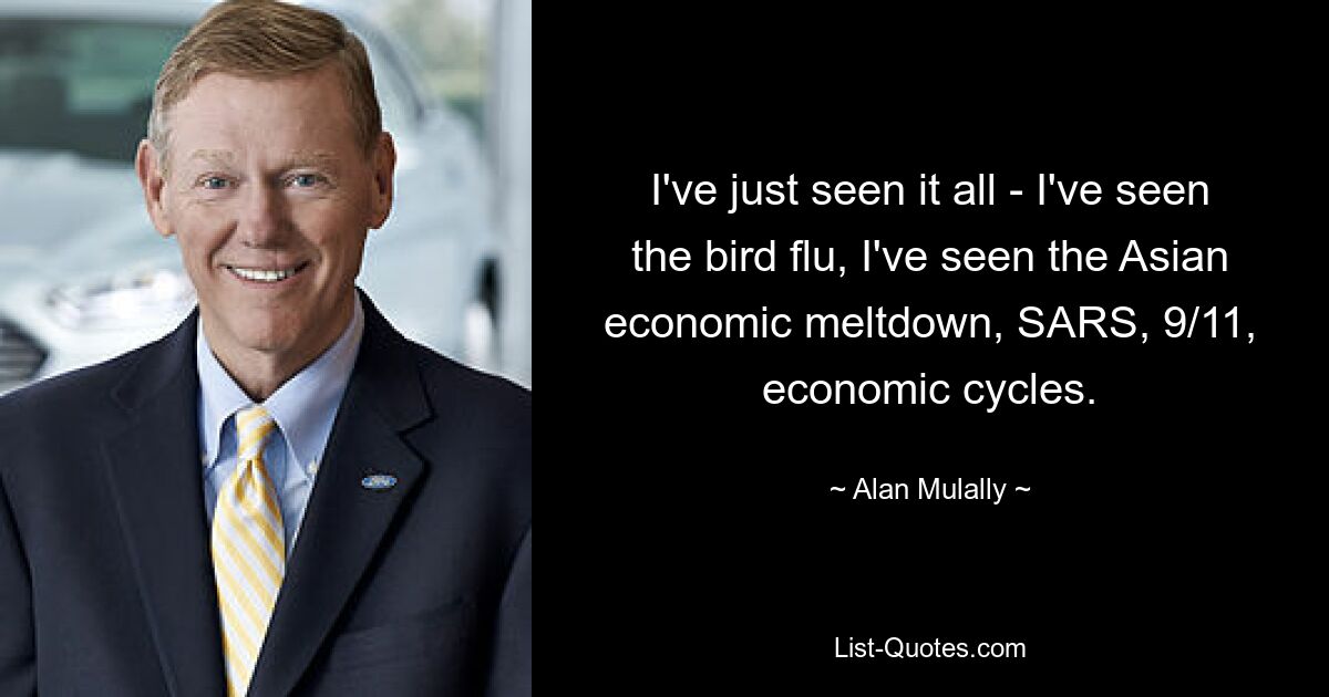 I've just seen it all - I've seen the bird flu, I've seen the Asian economic meltdown, SARS, 9/11, economic cycles. — © Alan Mulally