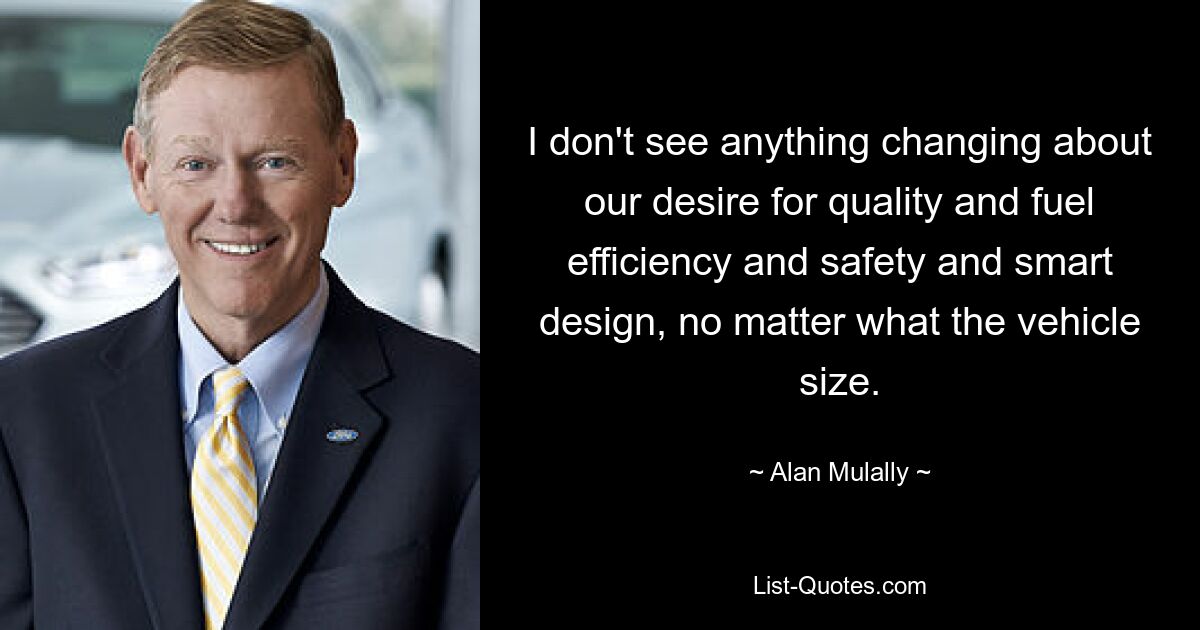 I don't see anything changing about our desire for quality and fuel efficiency and safety and smart design, no matter what the vehicle size. — © Alan Mulally