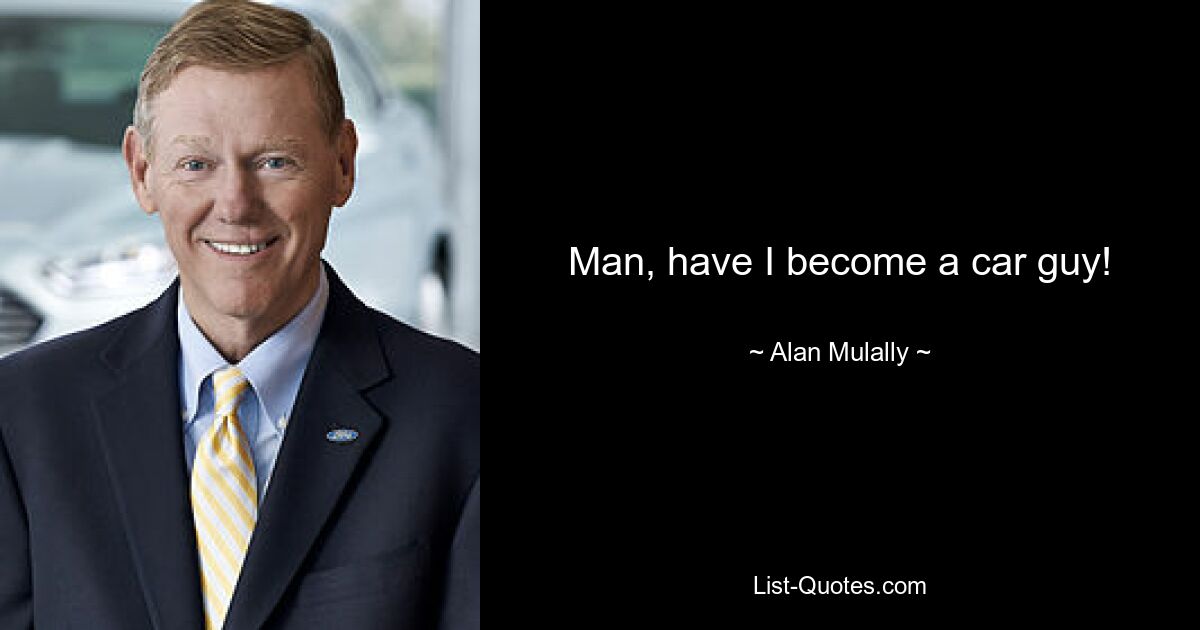 Man, have I become a car guy! — © Alan Mulally