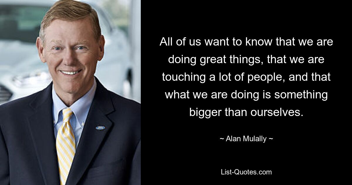 All of us want to know that we are doing great things, that we are touching a lot of people, and that what we are doing is something bigger than ourselves. — © Alan Mulally